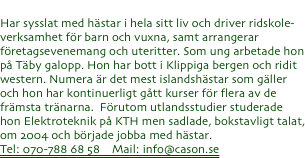 

Pernilla Cason -  Hästtränare/verksamhetsansvarig
Har sysslat med hästar i hela sitt liv och driver ridskole-verksamhet för barn och vuxna, samt arrangerar företagsevenemang och uteritter. Som ung arbetade hon på Täby galopp. Hon har bott i Klippiga bergen och ridit western. Numera är det mest islandshästar som gäller och hon har kontinuerligt gått kurser för flera av de främsta tränarna.  Förutom utlandsstudier studerade hon Elektroteknik på KTH men sadlade, bokstavligt talat, om 2004 och började jobba med hästar.
Tel: 070-788 68 58    Mail: info@cason.se
